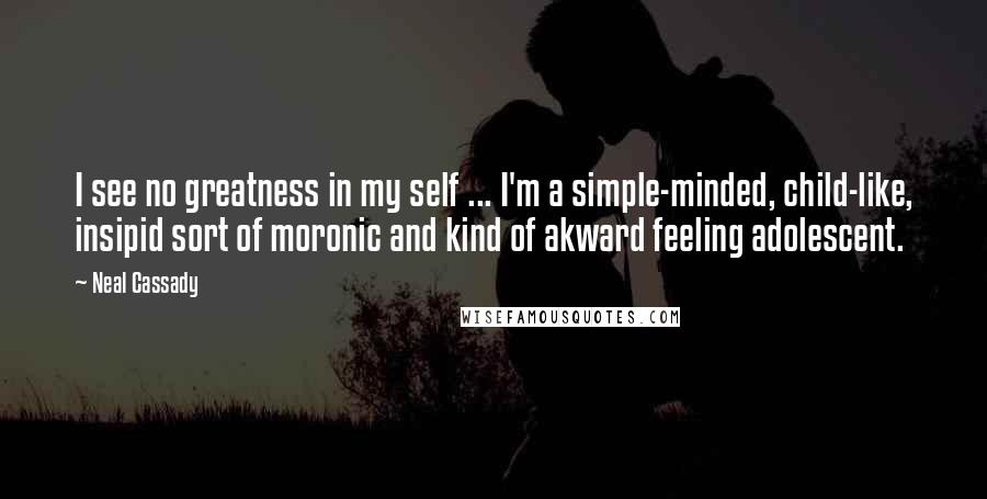 Neal Cassady Quotes: I see no greatness in my self ... I'm a simple-minded, child-like, insipid sort of moronic and kind of akward feeling adolescent.