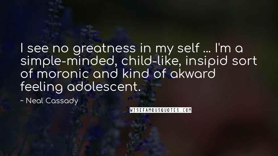 Neal Cassady Quotes: I see no greatness in my self ... I'm a simple-minded, child-like, insipid sort of moronic and kind of akward feeling adolescent.