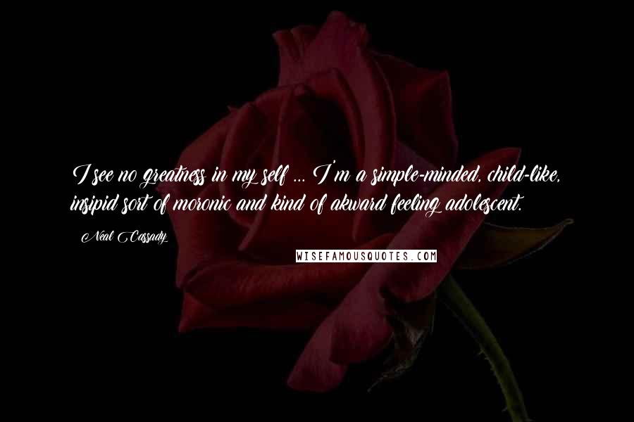 Neal Cassady Quotes: I see no greatness in my self ... I'm a simple-minded, child-like, insipid sort of moronic and kind of akward feeling adolescent.