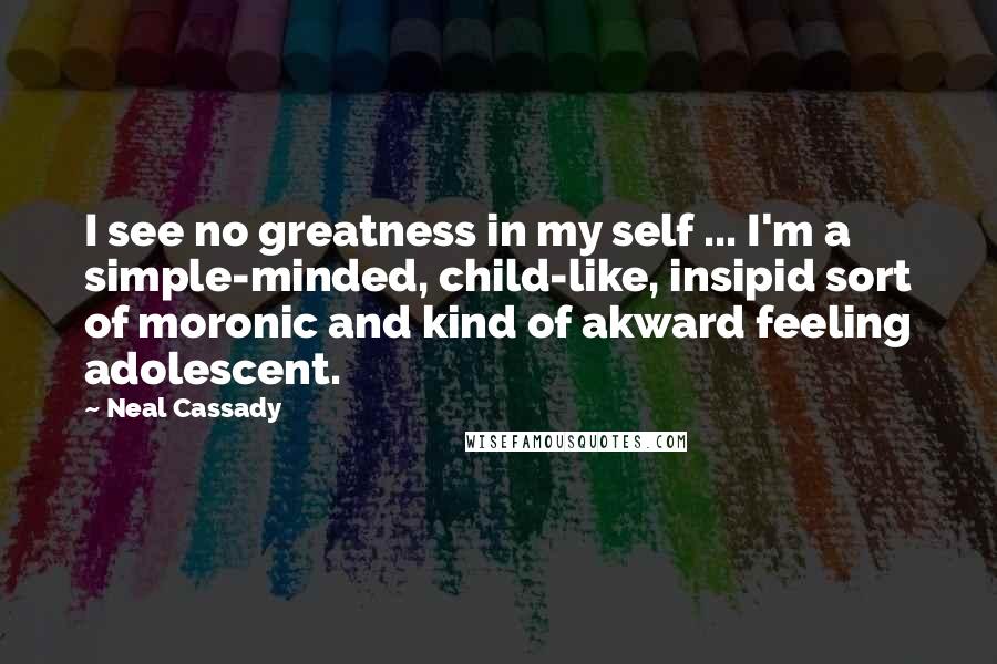 Neal Cassady Quotes: I see no greatness in my self ... I'm a simple-minded, child-like, insipid sort of moronic and kind of akward feeling adolescent.