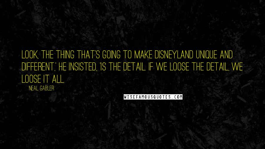 Neal Gabler Quotes: Look, the thing that's going to make Disneyland unique and different,' he insisted, 'is the detail. If we loose the detail, we loose it all.