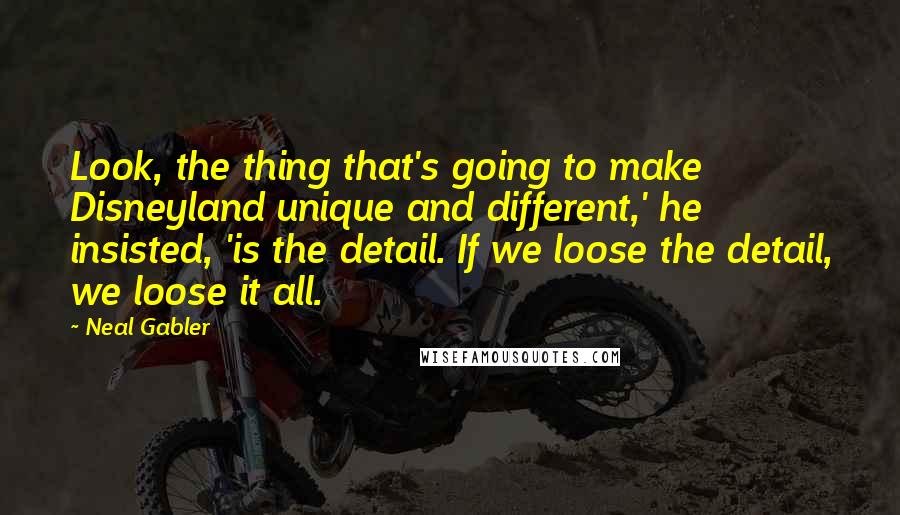 Neal Gabler Quotes: Look, the thing that's going to make Disneyland unique and different,' he insisted, 'is the detail. If we loose the detail, we loose it all.