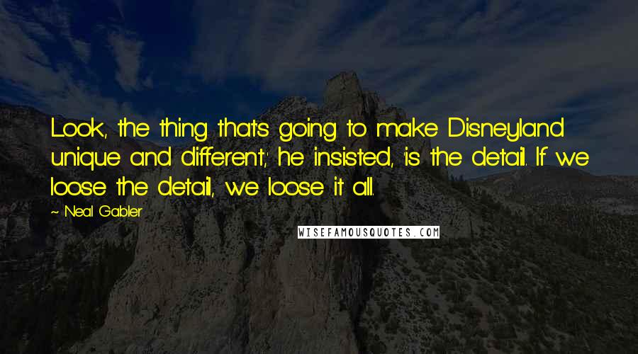 Neal Gabler Quotes: Look, the thing that's going to make Disneyland unique and different,' he insisted, 'is the detail. If we loose the detail, we loose it all.