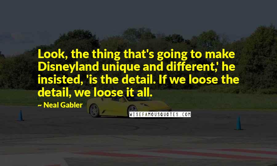 Neal Gabler Quotes: Look, the thing that's going to make Disneyland unique and different,' he insisted, 'is the detail. If we loose the detail, we loose it all.