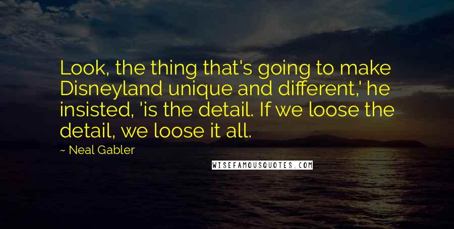 Neal Gabler Quotes: Look, the thing that's going to make Disneyland unique and different,' he insisted, 'is the detail. If we loose the detail, we loose it all.