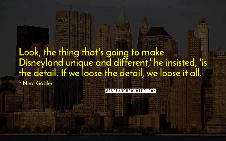 Neal Gabler Quotes: Look, the thing that's going to make Disneyland unique and different,' he insisted, 'is the detail. If we loose the detail, we loose it all.