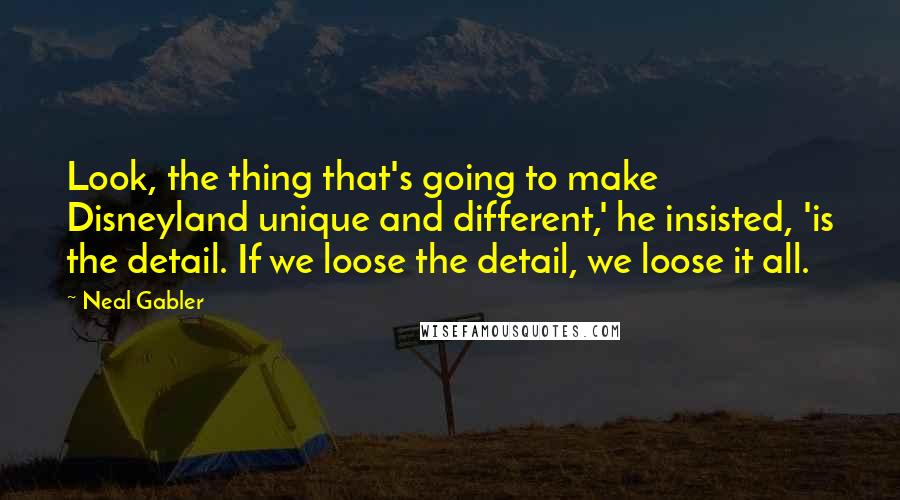 Neal Gabler Quotes: Look, the thing that's going to make Disneyland unique and different,' he insisted, 'is the detail. If we loose the detail, we loose it all.