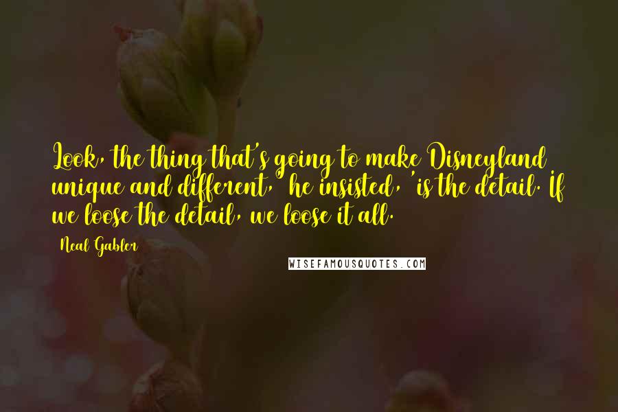 Neal Gabler Quotes: Look, the thing that's going to make Disneyland unique and different,' he insisted, 'is the detail. If we loose the detail, we loose it all.