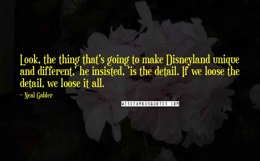 Neal Gabler Quotes: Look, the thing that's going to make Disneyland unique and different,' he insisted, 'is the detail. If we loose the detail, we loose it all.