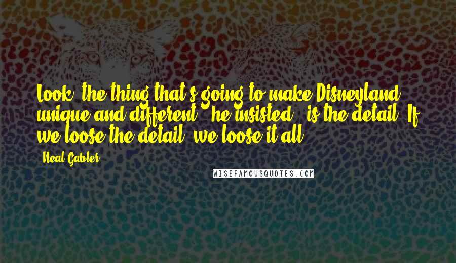 Neal Gabler Quotes: Look, the thing that's going to make Disneyland unique and different,' he insisted, 'is the detail. If we loose the detail, we loose it all.