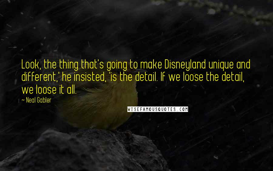 Neal Gabler Quotes: Look, the thing that's going to make Disneyland unique and different,' he insisted, 'is the detail. If we loose the detail, we loose it all.