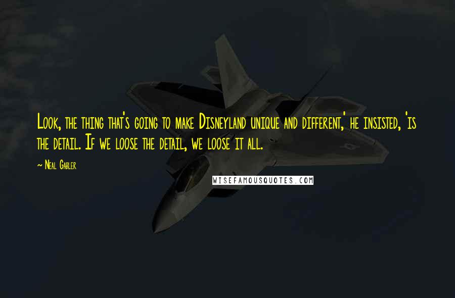 Neal Gabler Quotes: Look, the thing that's going to make Disneyland unique and different,' he insisted, 'is the detail. If we loose the detail, we loose it all.