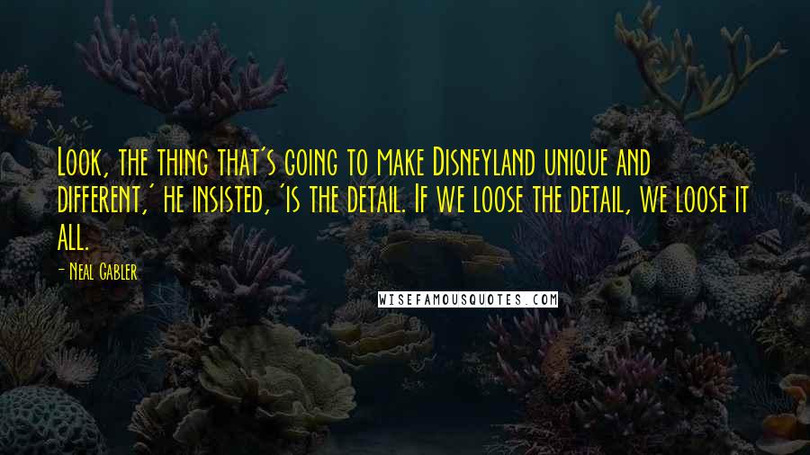 Neal Gabler Quotes: Look, the thing that's going to make Disneyland unique and different,' he insisted, 'is the detail. If we loose the detail, we loose it all.