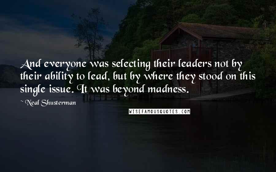 Neal Shusterman Quotes: And everyone was selecting their leaders not by their ability to lead, but by where they stood on this single issue. It was beyond madness.