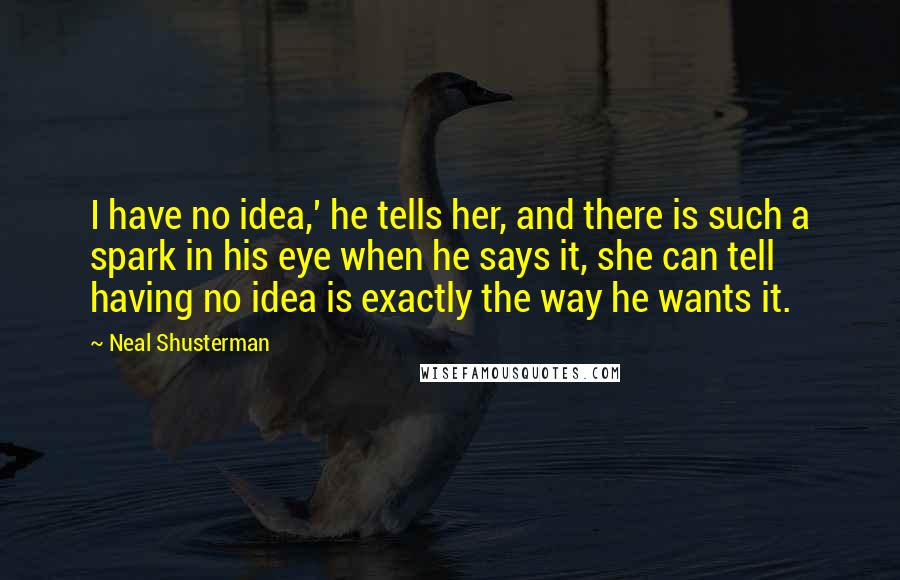 Neal Shusterman Quotes: I have no idea,' he tells her, and there is such a spark in his eye when he says it, she can tell having no idea is exactly the way he wants it.