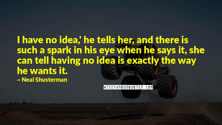 Neal Shusterman Quotes: I have no idea,' he tells her, and there is such a spark in his eye when he says it, she can tell having no idea is exactly the way he wants it.