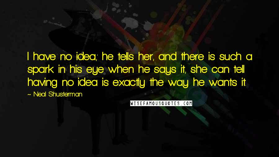 Neal Shusterman Quotes: I have no idea,' he tells her, and there is such a spark in his eye when he says it, she can tell having no idea is exactly the way he wants it.