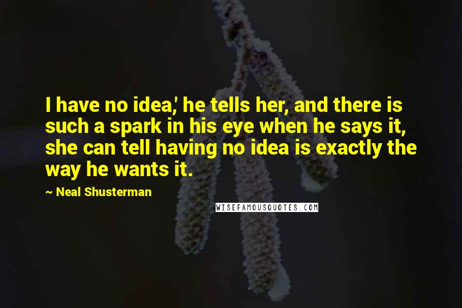 Neal Shusterman Quotes: I have no idea,' he tells her, and there is such a spark in his eye when he says it, she can tell having no idea is exactly the way he wants it.