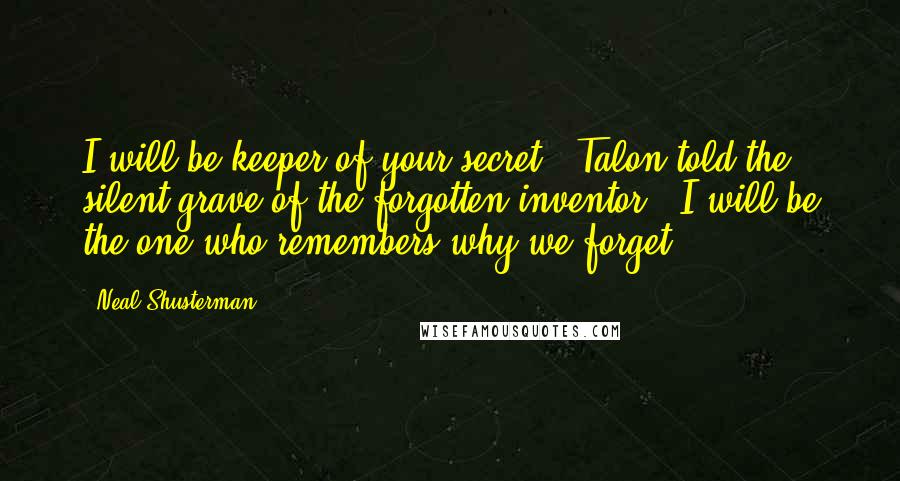 Neal Shusterman Quotes: I will be keeper of your secret," Talon told the silent grave of the forgotten inventor. "I will be the one who remembers why we forget.