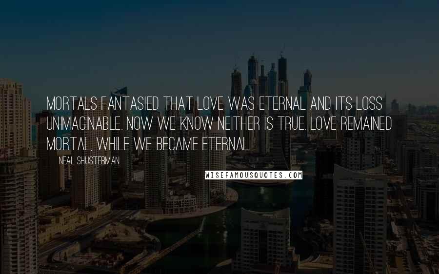 Neal Shusterman Quotes: Mortals fantasied that love was eternal and its loss unimaginable. Now we know neither is true. Love remained mortal, while we became eternal.