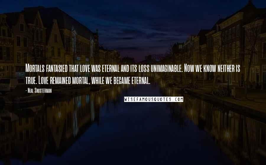 Neal Shusterman Quotes: Mortals fantasied that love was eternal and its loss unimaginable. Now we know neither is true. Love remained mortal, while we became eternal.