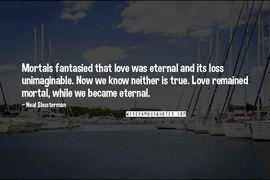 Neal Shusterman Quotes: Mortals fantasied that love was eternal and its loss unimaginable. Now we know neither is true. Love remained mortal, while we became eternal.