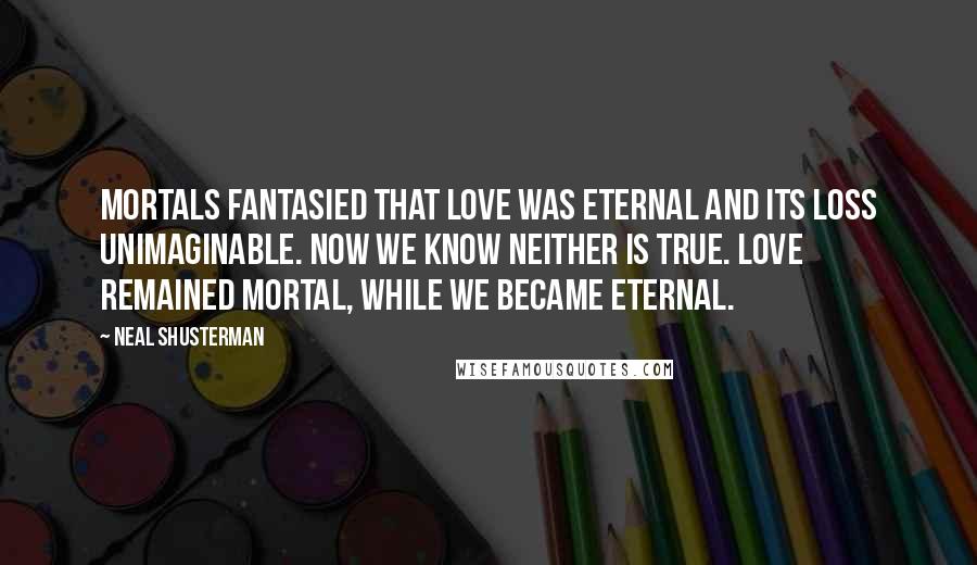 Neal Shusterman Quotes: Mortals fantasied that love was eternal and its loss unimaginable. Now we know neither is true. Love remained mortal, while we became eternal.