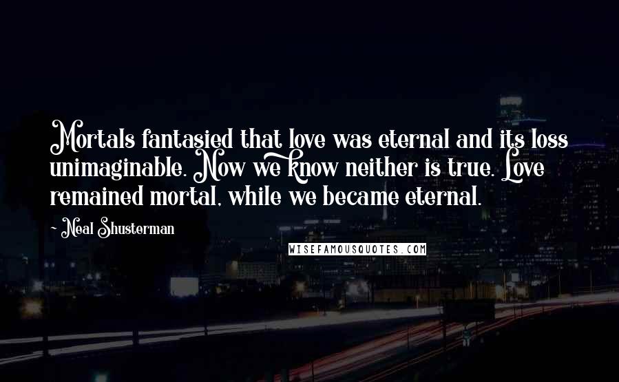 Neal Shusterman Quotes: Mortals fantasied that love was eternal and its loss unimaginable. Now we know neither is true. Love remained mortal, while we became eternal.