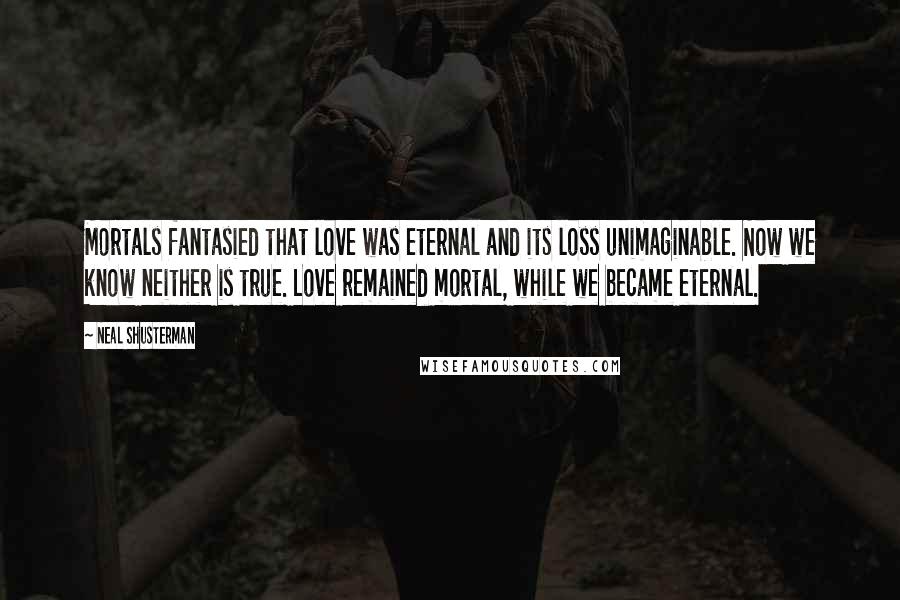 Neal Shusterman Quotes: Mortals fantasied that love was eternal and its loss unimaginable. Now we know neither is true. Love remained mortal, while we became eternal.