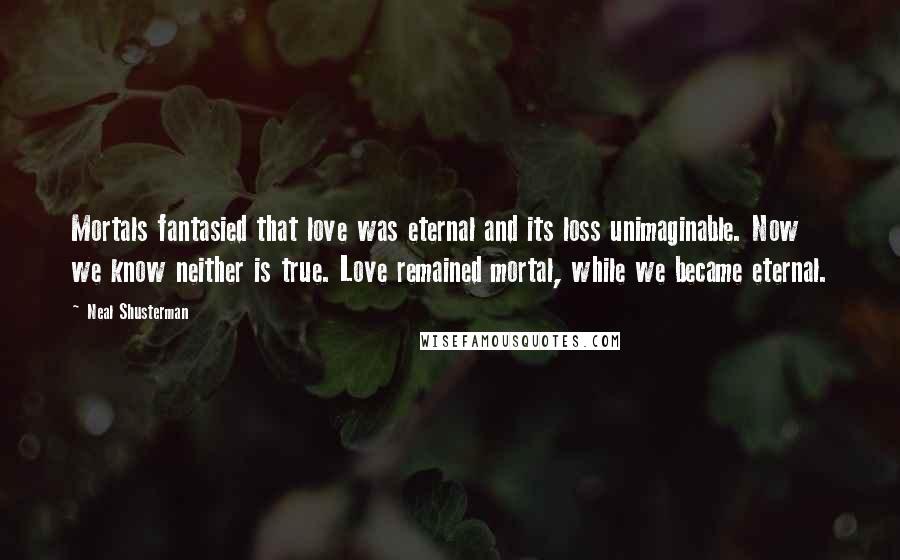 Neal Shusterman Quotes: Mortals fantasied that love was eternal and its loss unimaginable. Now we know neither is true. Love remained mortal, while we became eternal.