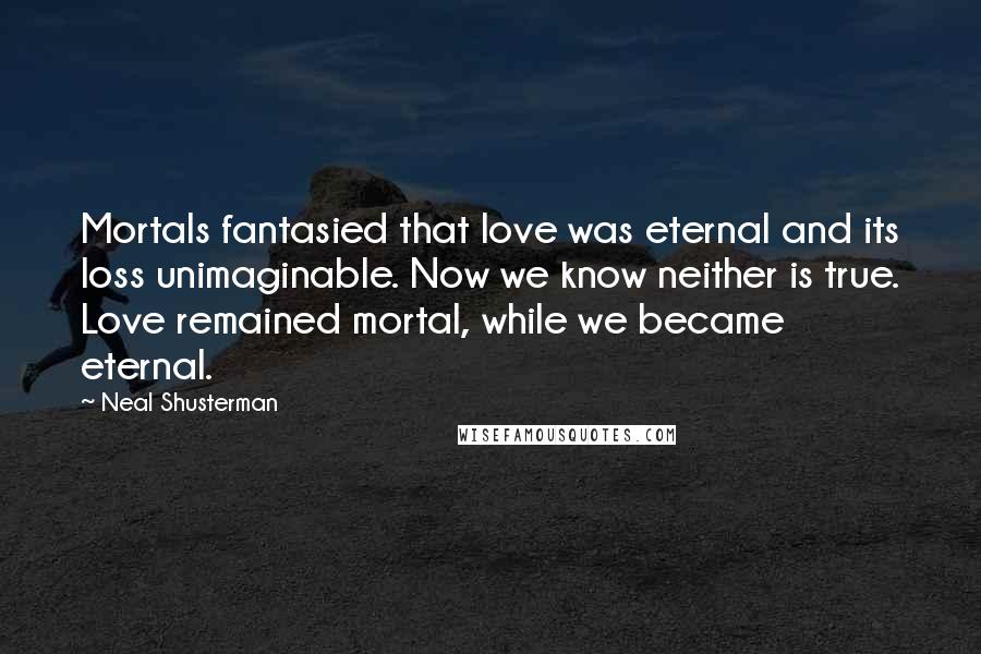 Neal Shusterman Quotes: Mortals fantasied that love was eternal and its loss unimaginable. Now we know neither is true. Love remained mortal, while we became eternal.