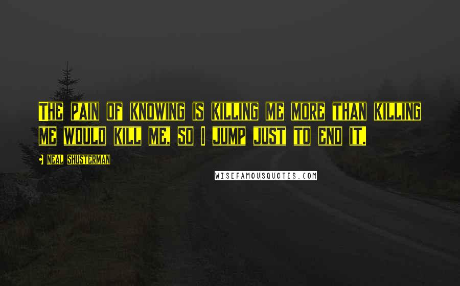 Neal Shusterman Quotes: The pain of knowing is killing me more than killing me would kill me, so I jump just to end it.