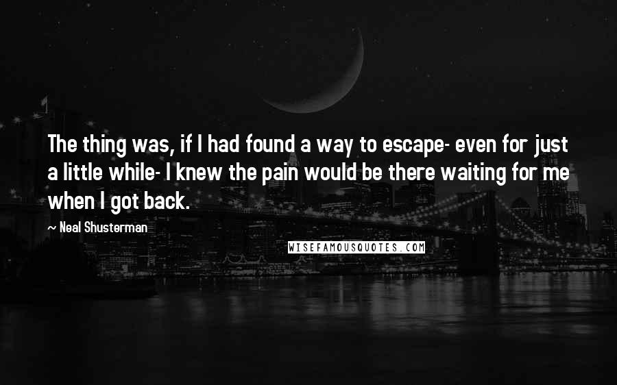 Neal Shusterman Quotes: The thing was, if I had found a way to escape- even for just a little while- I knew the pain would be there waiting for me when I got back.