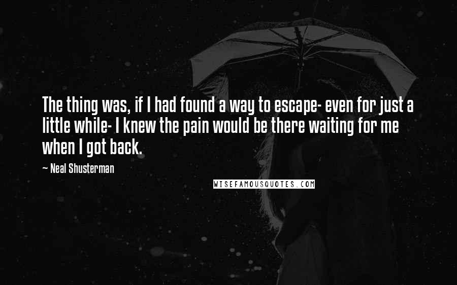 Neal Shusterman Quotes: The thing was, if I had found a way to escape- even for just a little while- I knew the pain would be there waiting for me when I got back.