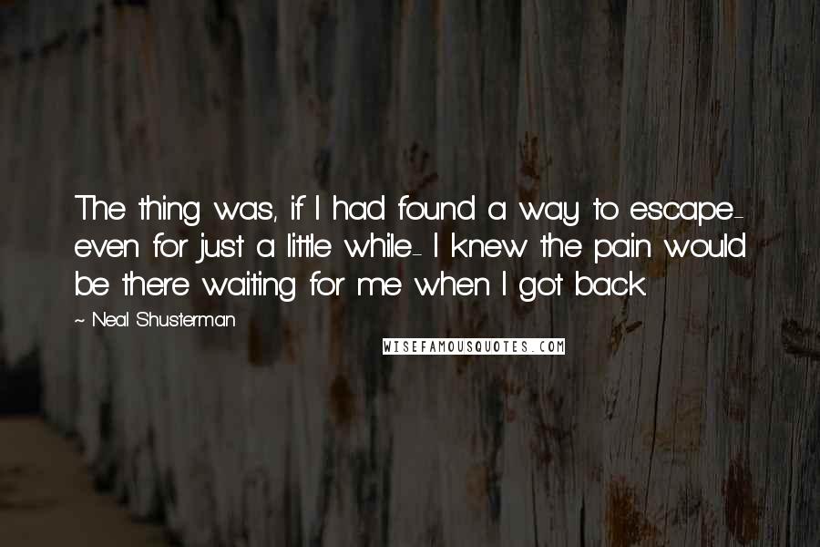 Neal Shusterman Quotes: The thing was, if I had found a way to escape- even for just a little while- I knew the pain would be there waiting for me when I got back.