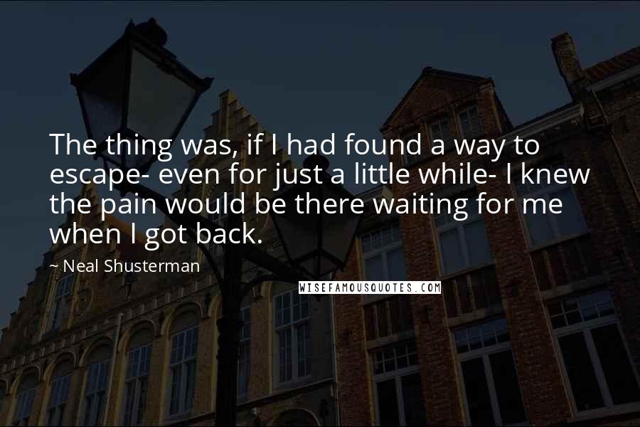 Neal Shusterman Quotes: The thing was, if I had found a way to escape- even for just a little while- I knew the pain would be there waiting for me when I got back.