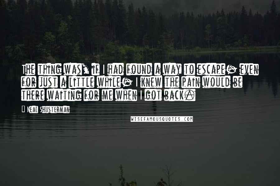 Neal Shusterman Quotes: The thing was, if I had found a way to escape- even for just a little while- I knew the pain would be there waiting for me when I got back.