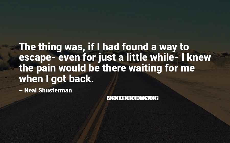 Neal Shusterman Quotes: The thing was, if I had found a way to escape- even for just a little while- I knew the pain would be there waiting for me when I got back.