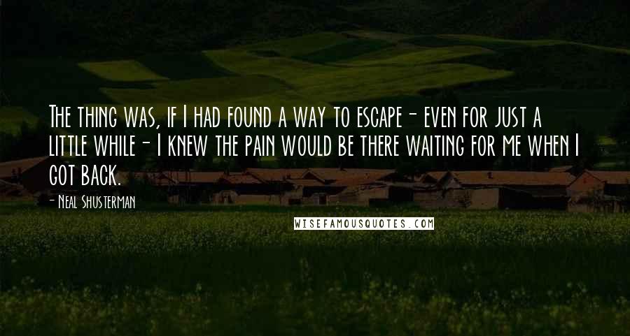 Neal Shusterman Quotes: The thing was, if I had found a way to escape- even for just a little while- I knew the pain would be there waiting for me when I got back.