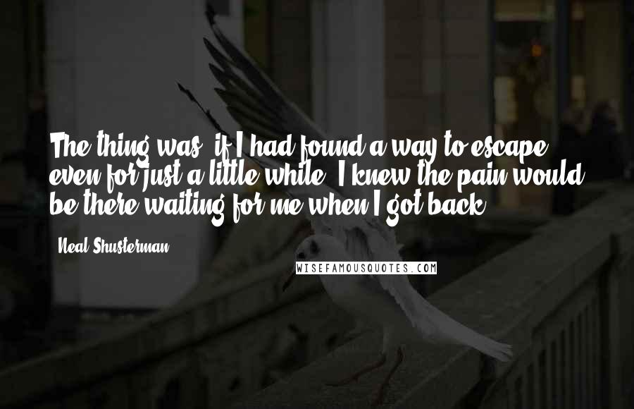 Neal Shusterman Quotes: The thing was, if I had found a way to escape- even for just a little while- I knew the pain would be there waiting for me when I got back.