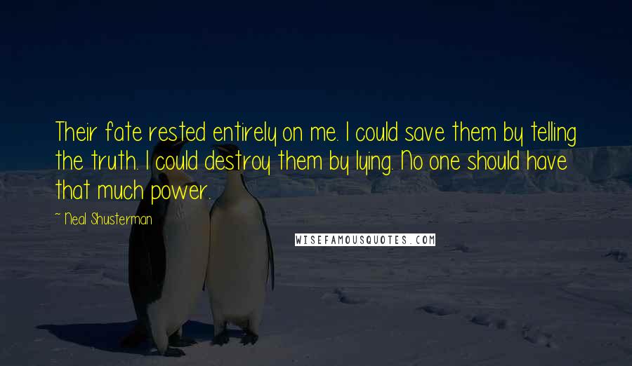 Neal Shusterman Quotes: Their fate rested entirely on me. I could save them by telling the truth. I could destroy them by lying. No one should have that much power.