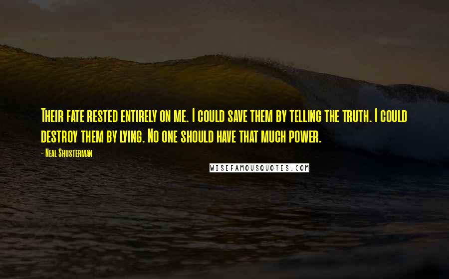 Neal Shusterman Quotes: Their fate rested entirely on me. I could save them by telling the truth. I could destroy them by lying. No one should have that much power.