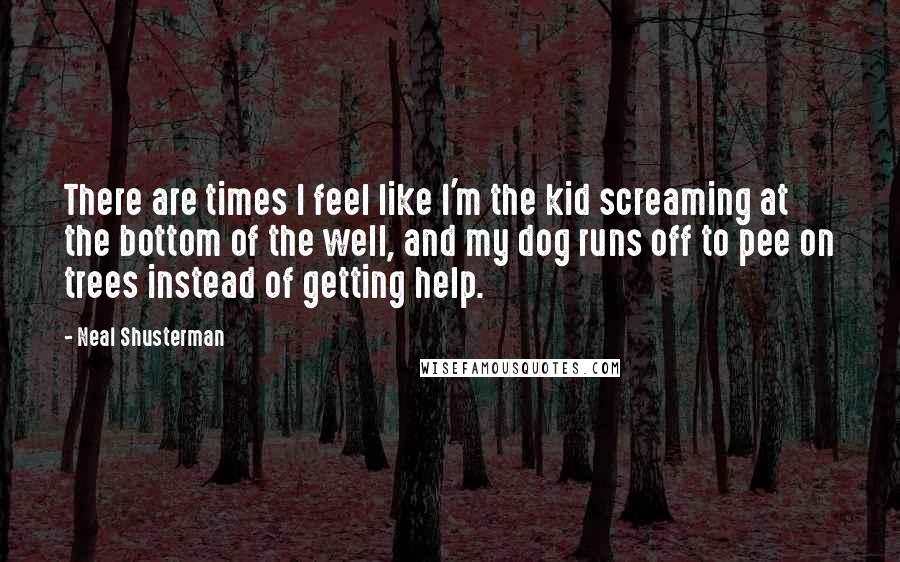 Neal Shusterman Quotes: There are times I feel like I'm the kid screaming at the bottom of the well, and my dog runs off to pee on trees instead of getting help.