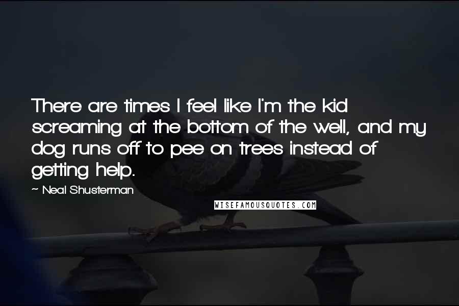 Neal Shusterman Quotes: There are times I feel like I'm the kid screaming at the bottom of the well, and my dog runs off to pee on trees instead of getting help.