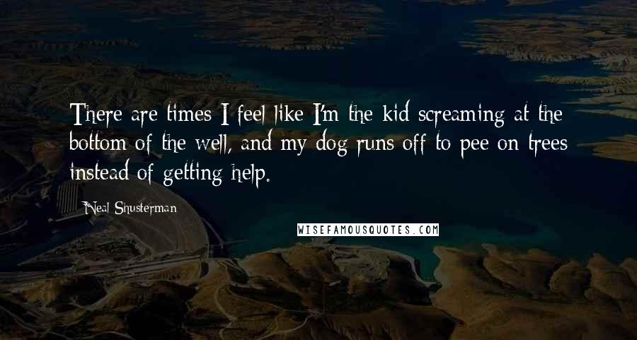 Neal Shusterman Quotes: There are times I feel like I'm the kid screaming at the bottom of the well, and my dog runs off to pee on trees instead of getting help.