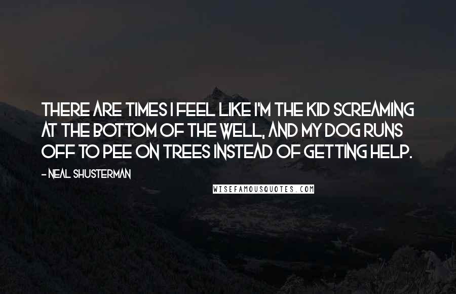 Neal Shusterman Quotes: There are times I feel like I'm the kid screaming at the bottom of the well, and my dog runs off to pee on trees instead of getting help.