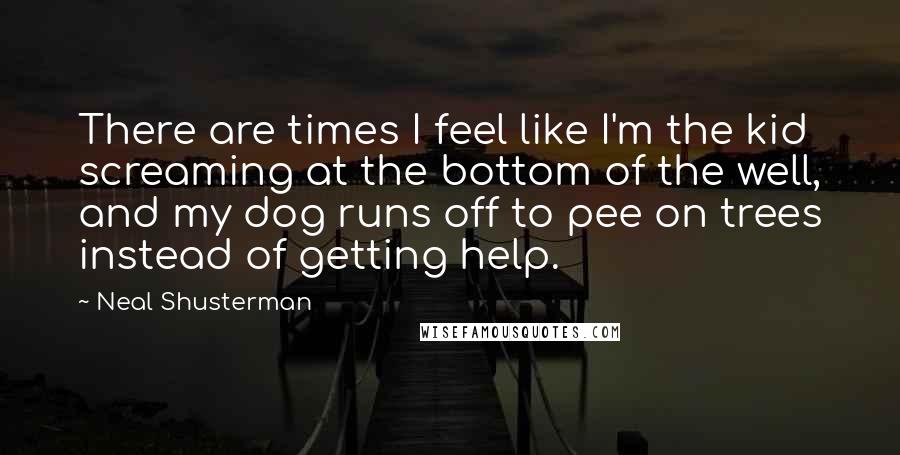 Neal Shusterman Quotes: There are times I feel like I'm the kid screaming at the bottom of the well, and my dog runs off to pee on trees instead of getting help.