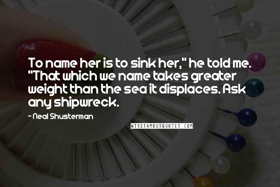 Neal Shusterman Quotes: To name her is to sink her," he told me. "That which we name takes greater weight than the sea it displaces. Ask any shipwreck.