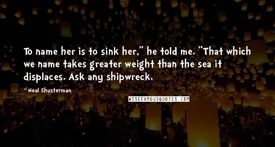 Neal Shusterman Quotes: To name her is to sink her," he told me. "That which we name takes greater weight than the sea it displaces. Ask any shipwreck.