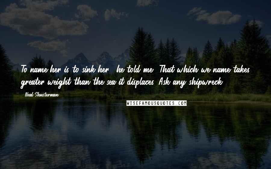 Neal Shusterman Quotes: To name her is to sink her," he told me. "That which we name takes greater weight than the sea it displaces. Ask any shipwreck.